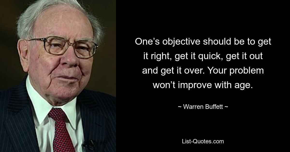 One’s objective should be to get it right, get it quick, get it out and get it over. Your problem won’t improve with age. — © Warren Buffett