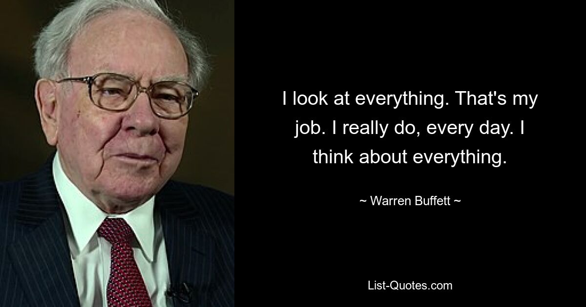 I look at everything. That's my job. I really do, every day. I think about everything. — © Warren Buffett