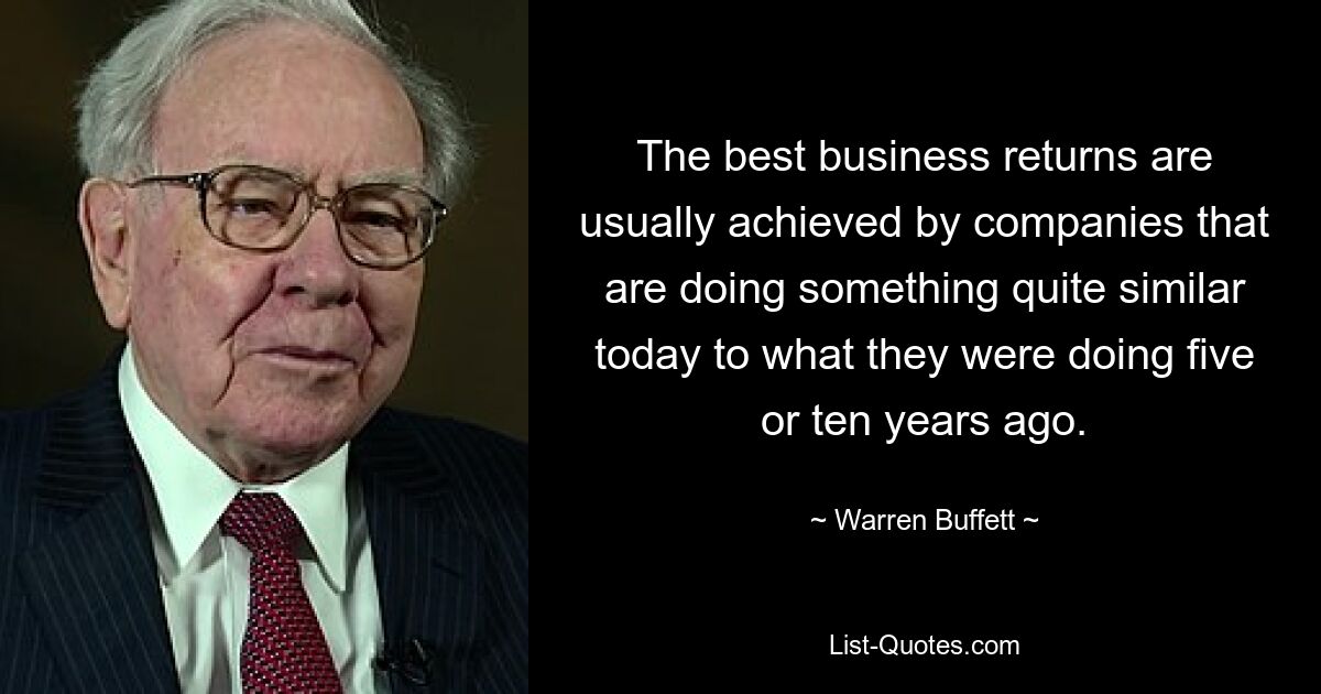 The best business returns are usually achieved by companies that are doing something quite similar today to what they were doing five or ten years ago. — © Warren Buffett