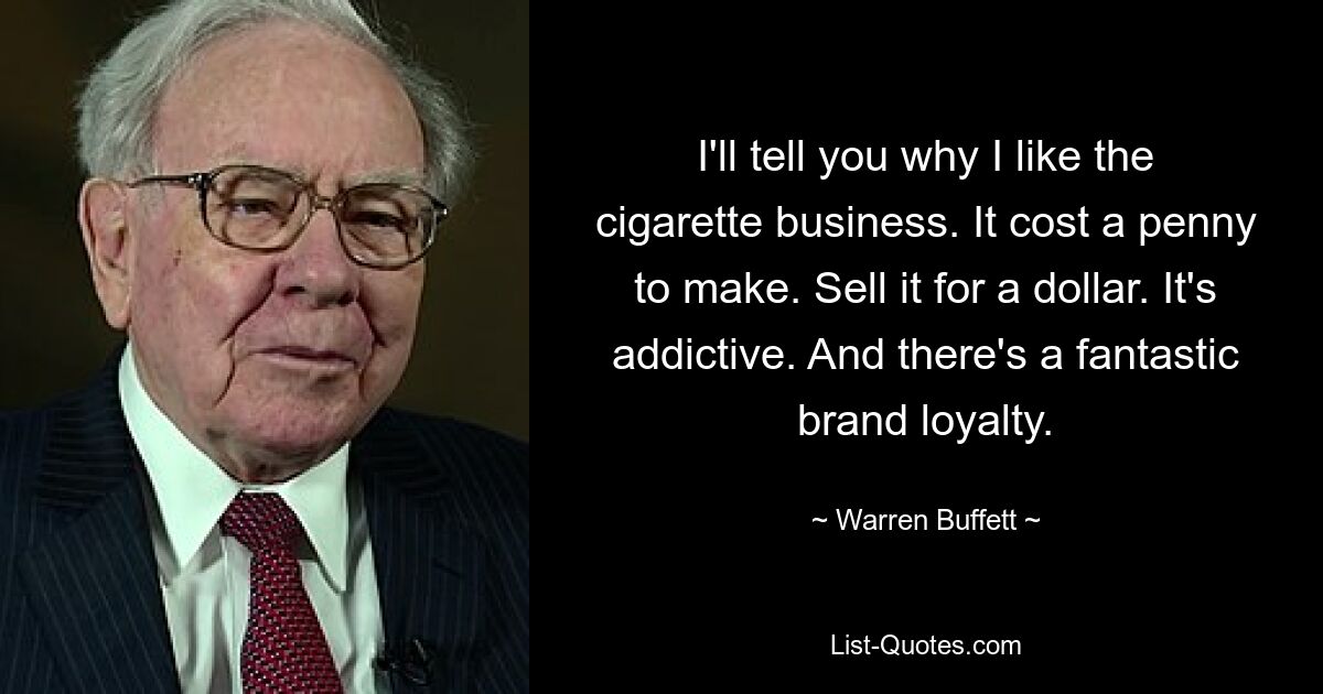 I'll tell you why I like the cigarette business. It cost a penny to make. Sell it for a dollar. It's addictive. And there's a fantastic brand loyalty. — © Warren Buffett