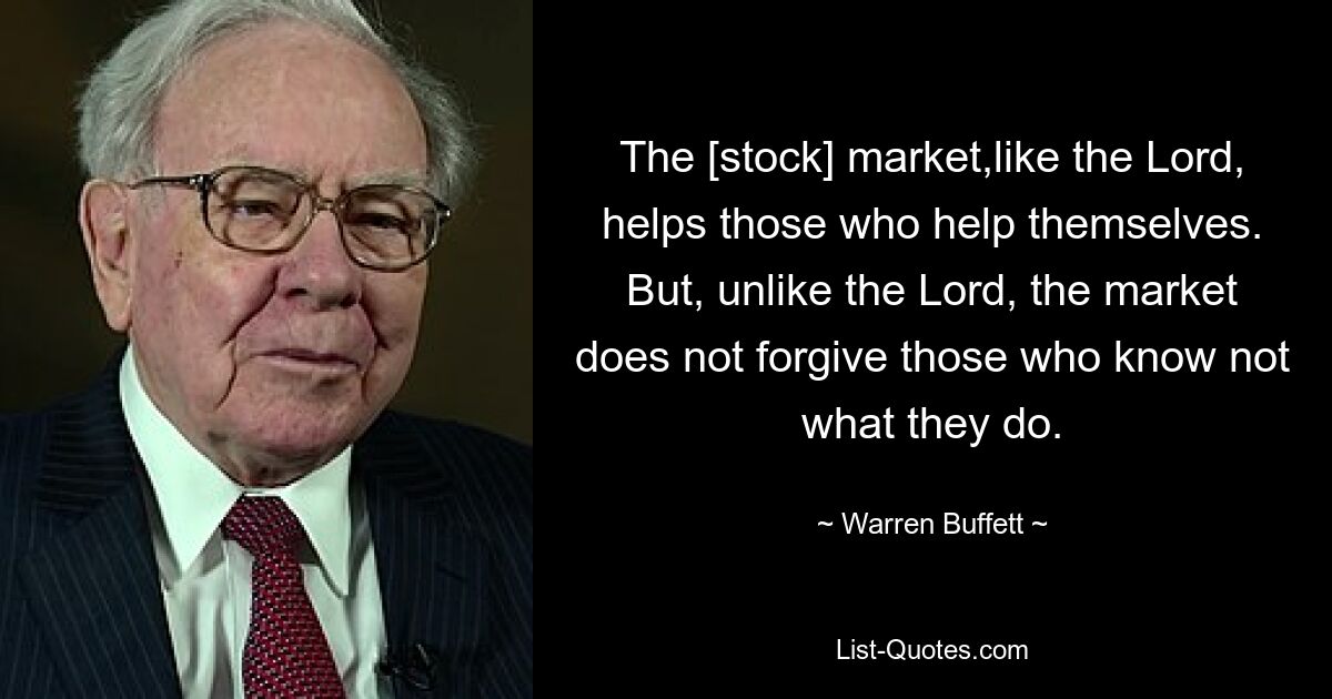 The [stock] market,like the Lord, helps those who help themselves. But, unlike the Lord, the market does not forgive those who know not what they do. — © Warren Buffett