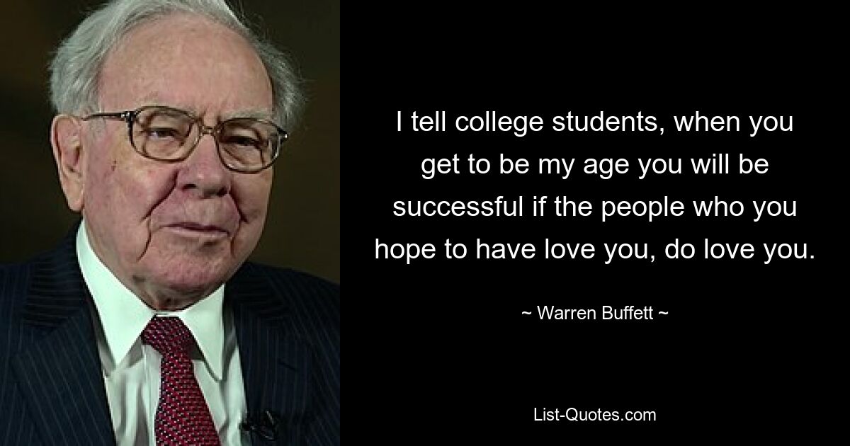 I tell college students, when you get to be my age you will be successful if the people who you hope to have love you, do love you. — © Warren Buffett