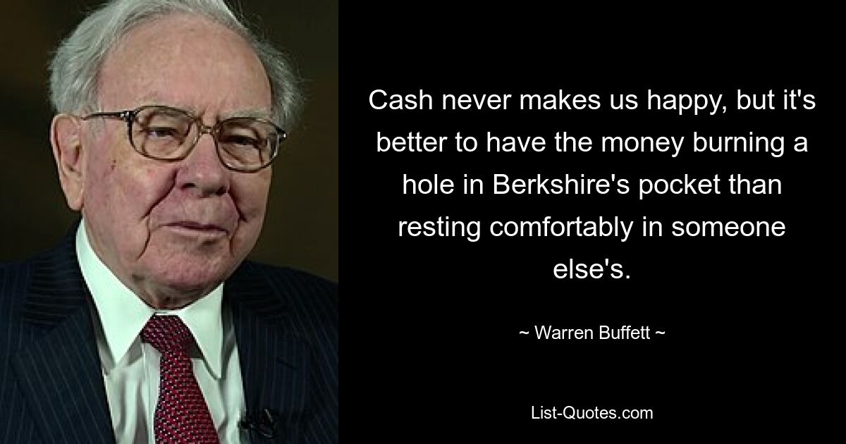 Cash never makes us happy, but it's better to have the money burning a hole in Berkshire's pocket than resting comfortably in someone else's. — © Warren Buffett