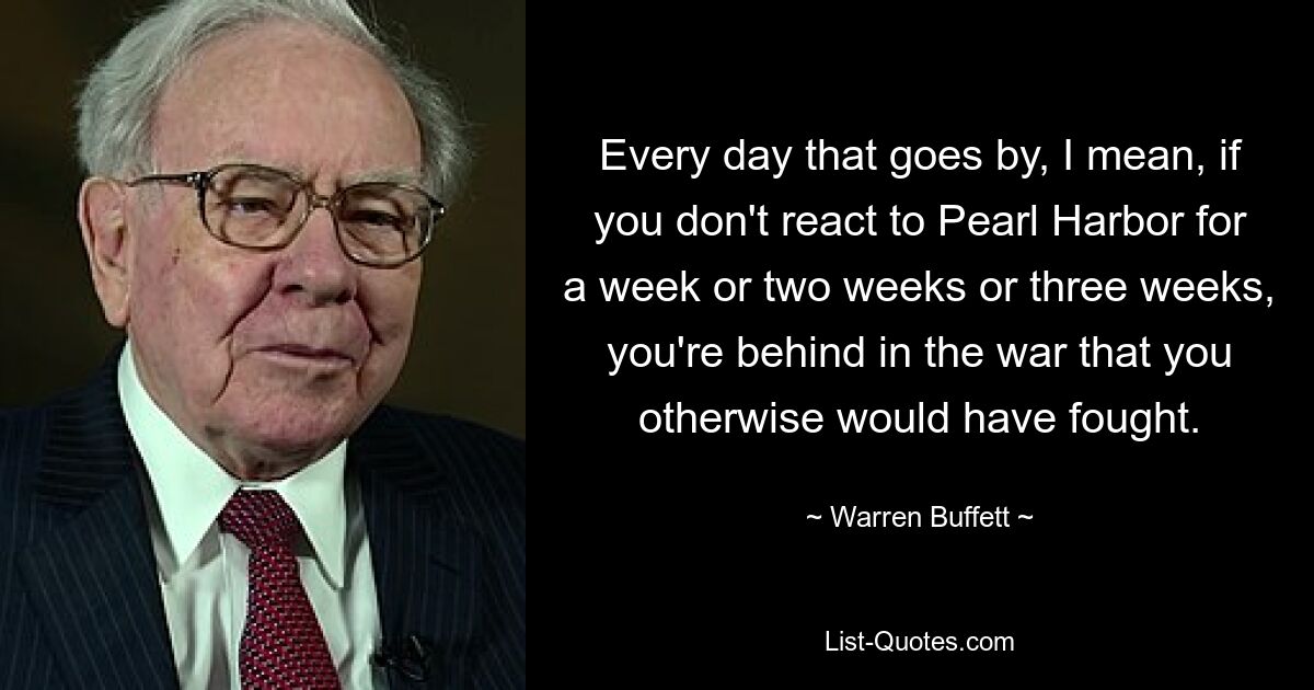 Every day that goes by, I mean, if you don't react to Pearl Harbor for a week or two weeks or three weeks, you're behind in the war that you otherwise would have fought. — © Warren Buffett