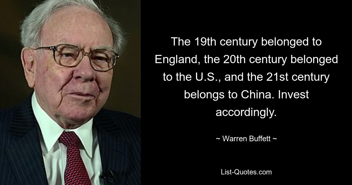 The 19th century belonged to England, the 20th century belonged to the U.S., and the 21st century belongs to China. Invest accordingly. — © Warren Buffett