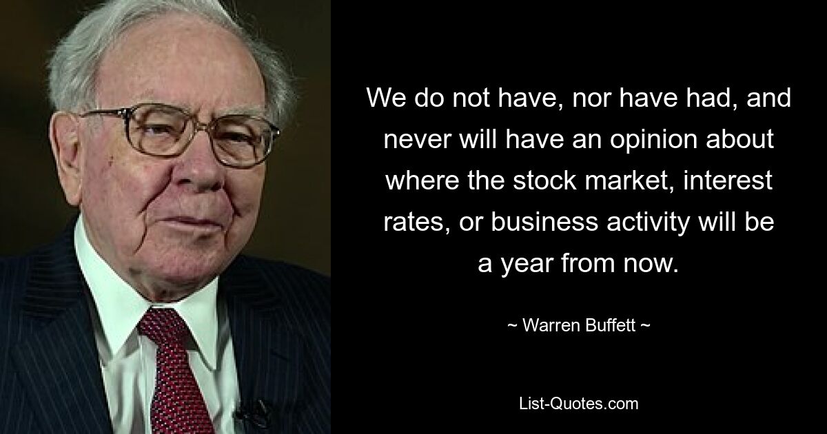 We do not have, nor have had, and never will have an opinion about where the stock market, interest rates, or business activity will be a year from now. — © Warren Buffett