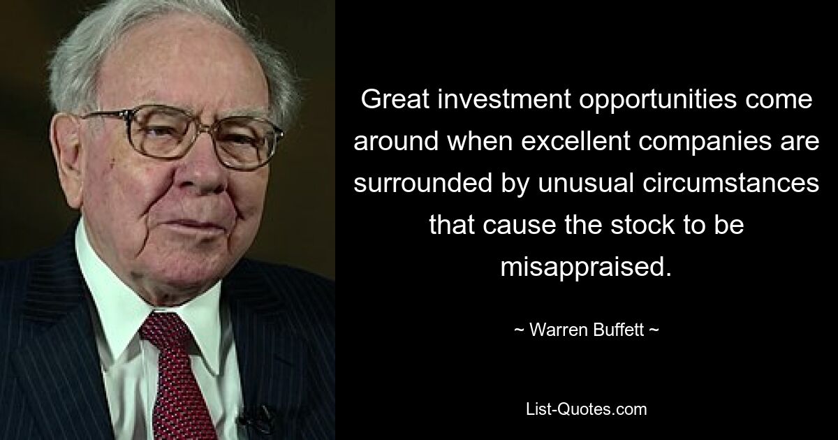 Great investment opportunities come around when excellent companies are surrounded by unusual circumstances that cause the stock to be misappraised. — © Warren Buffett