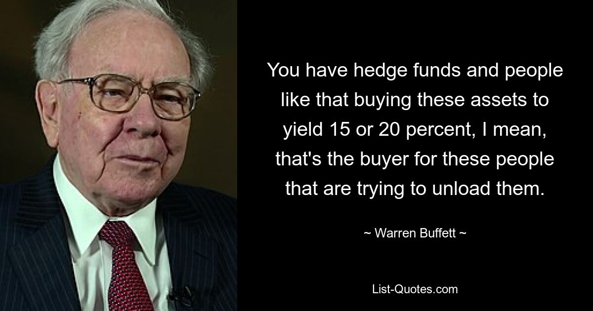 You have hedge funds and people like that buying these assets to yield 15 or 20 percent, I mean, that's the buyer for these people that are trying to unload them. — © Warren Buffett