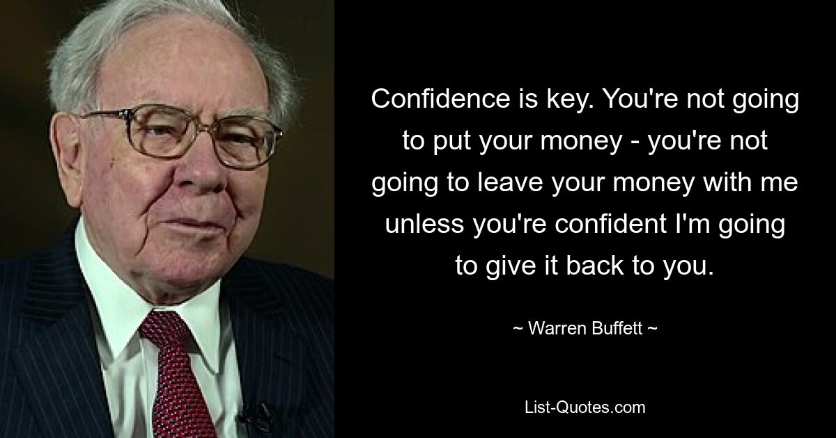 Confidence is key. You're not going to put your money - you're not going to leave your money with me unless you're confident I'm going to give it back to you. — © Warren Buffett