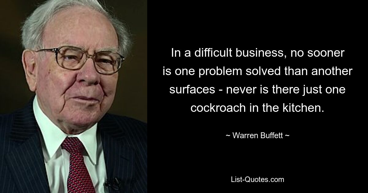 In a difficult business, no sooner is one problem solved than another surfaces - never is there just one cockroach in the kitchen. — © Warren Buffett