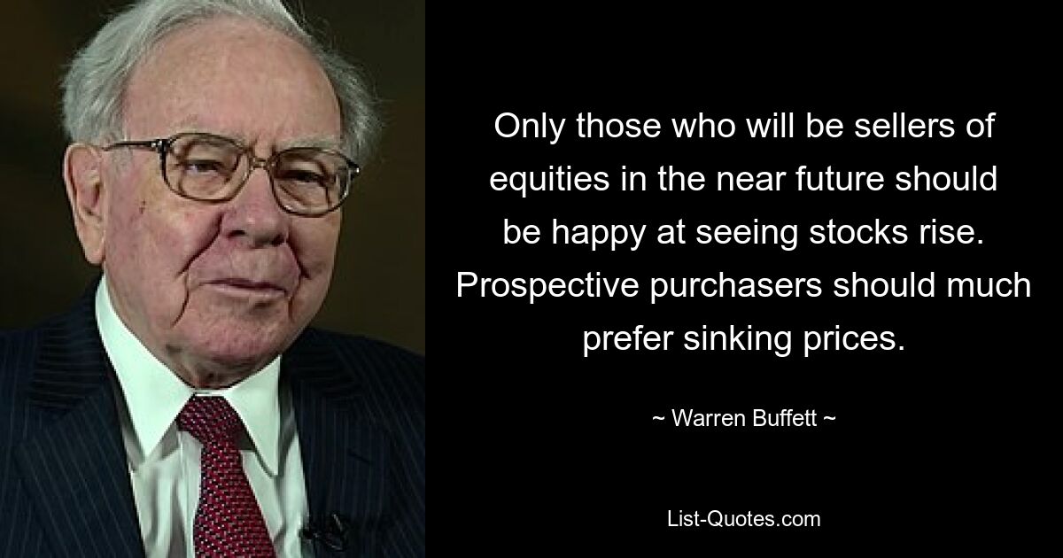 Only those who will be sellers of equities in the near future should be happy at seeing stocks rise. Prospective purchasers should much prefer sinking prices. — © Warren Buffett