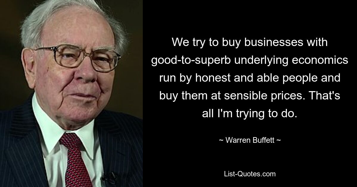 We try to buy businesses with good-to-superb underlying economics run by honest and able people and buy them at sensible prices. That's all I'm trying to do. — © Warren Buffett