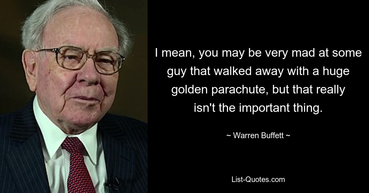 I mean, you may be very mad at some guy that walked away with a huge golden parachute, but that really isn't the important thing. — © Warren Buffett