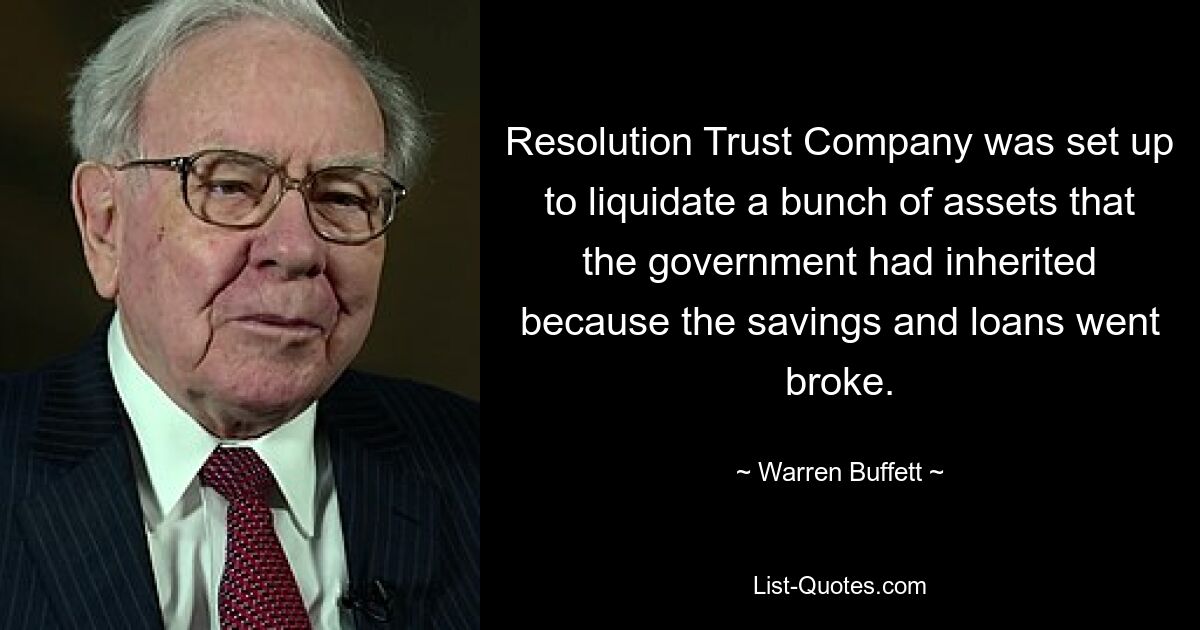 Resolution Trust Company was set up to liquidate a bunch of assets that the government had inherited because the savings and loans went broke. — © Warren Buffett