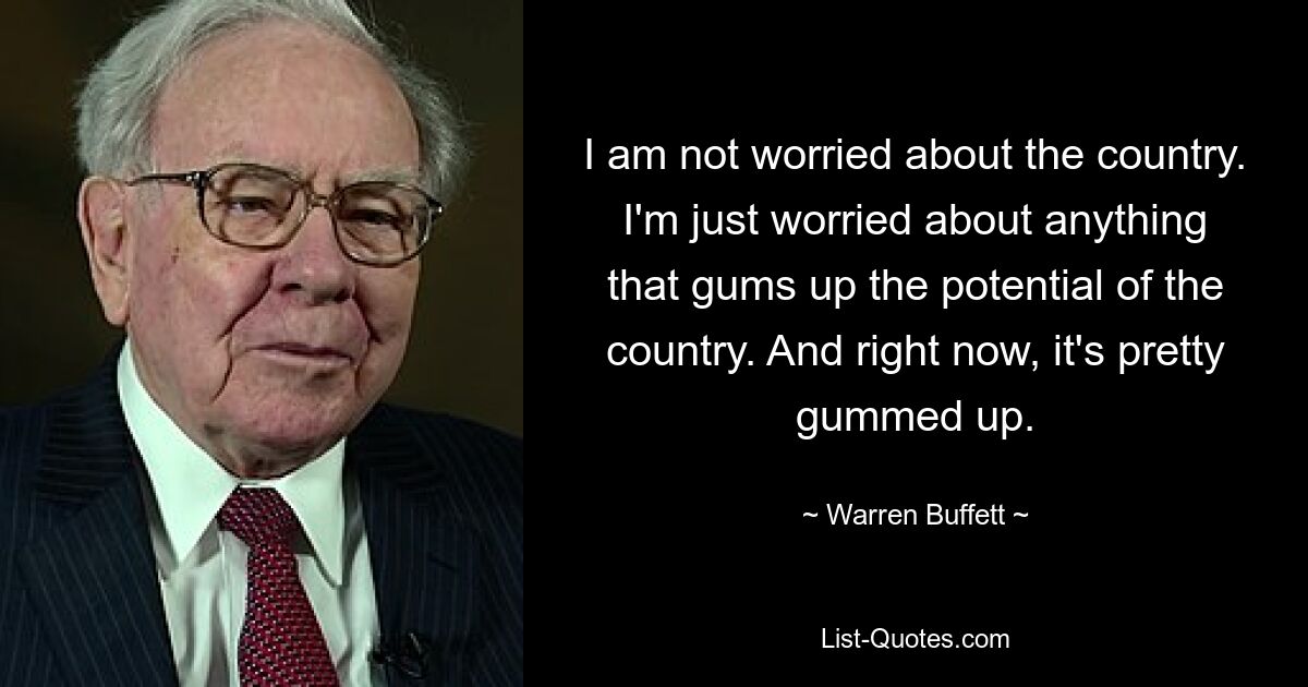 I am not worried about the country. I'm just worried about anything that gums up the potential of the country. And right now, it's pretty gummed up. — © Warren Buffett