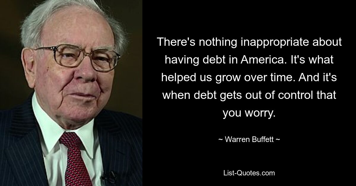 There's nothing inappropriate about having debt in America. It's what helped us grow over time. And it's when debt gets out of control that you worry. — © Warren Buffett