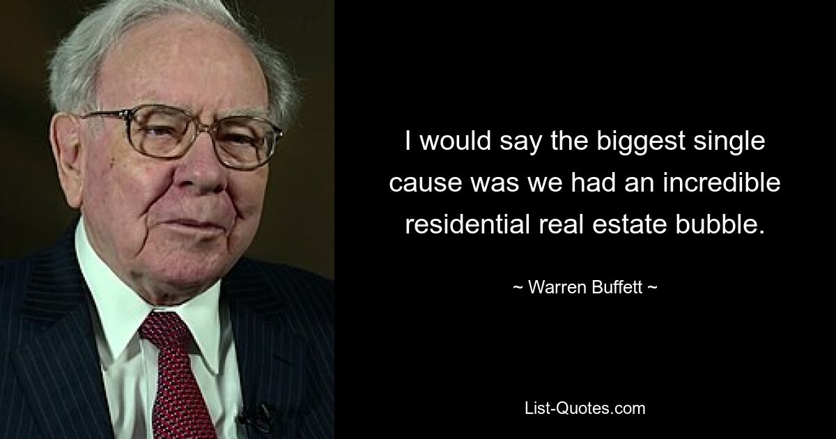 I would say the biggest single cause was we had an incredible residential real estate bubble. — © Warren Buffett