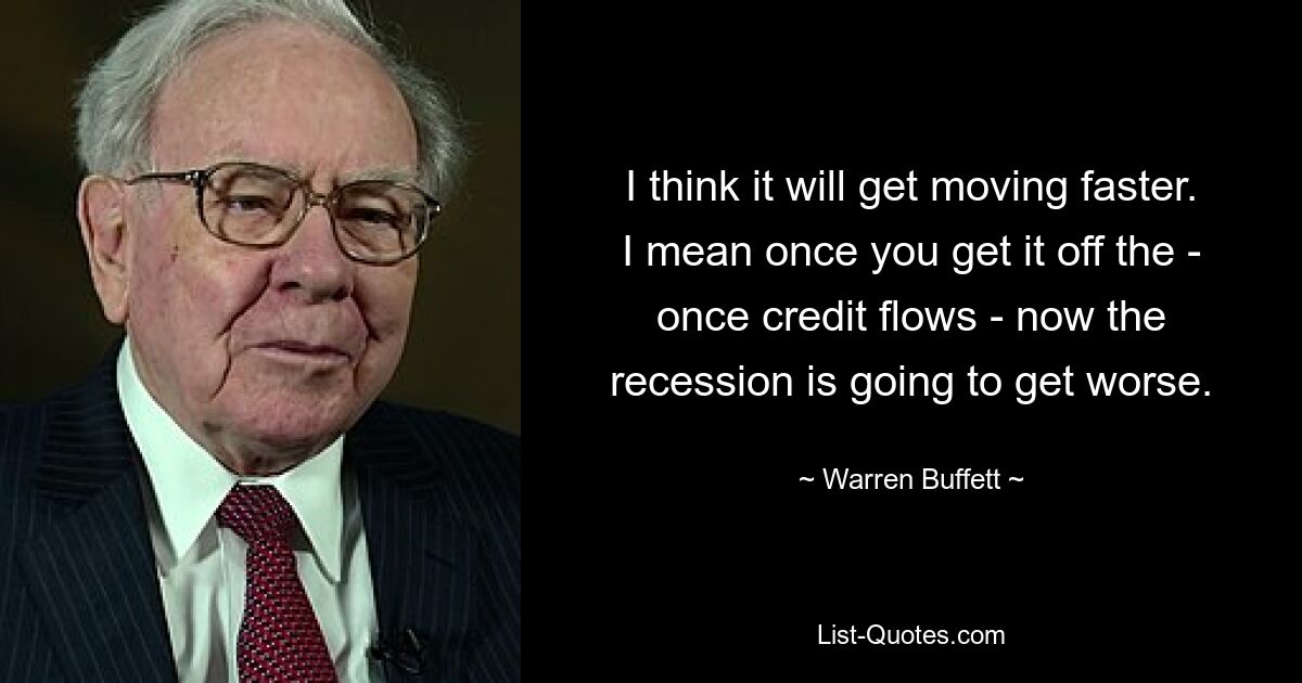 I think it will get moving faster. I mean once you get it off the - once credit flows - now the recession is going to get worse. — © Warren Buffett