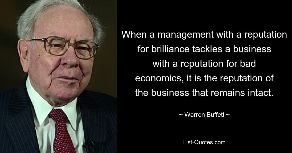 When a management with a reputation for brilliance tackles a business with a reputation for bad economics, it is the reputation of the business that remains intact. — © Warren Buffett