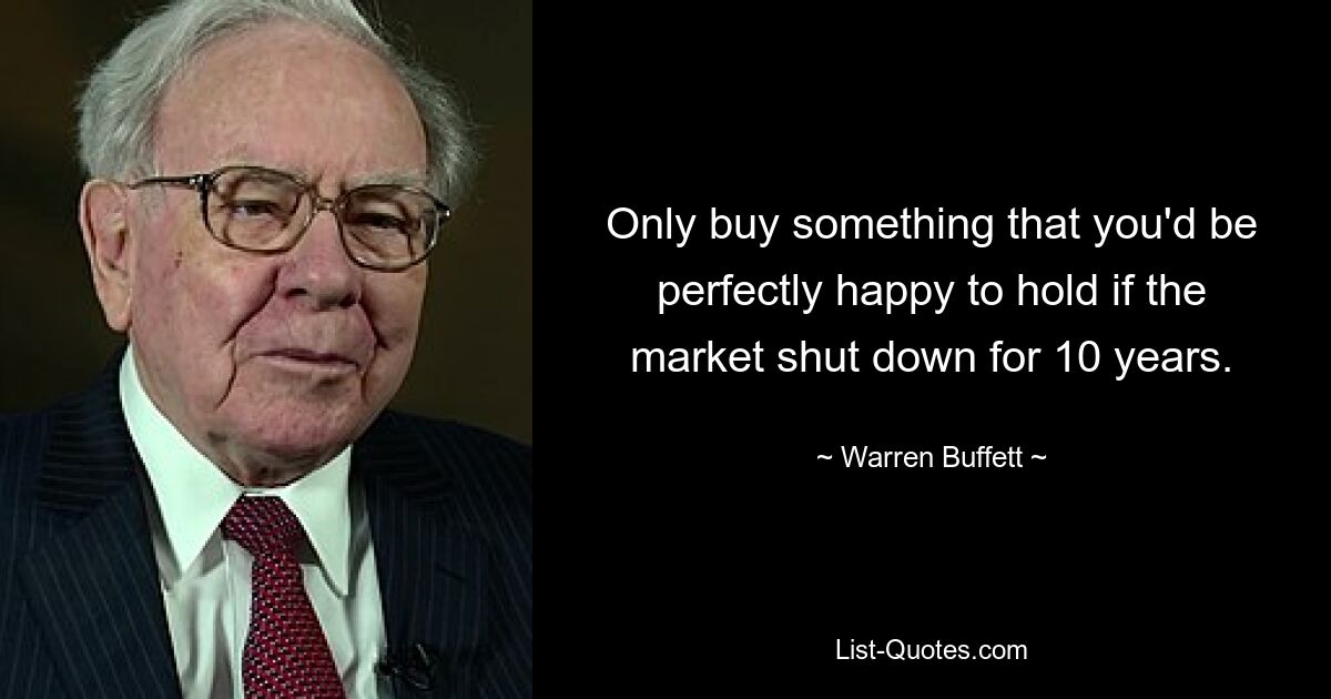 Only buy something that you'd be perfectly happy to hold if the market shut down for 10 years. — © Warren Buffett