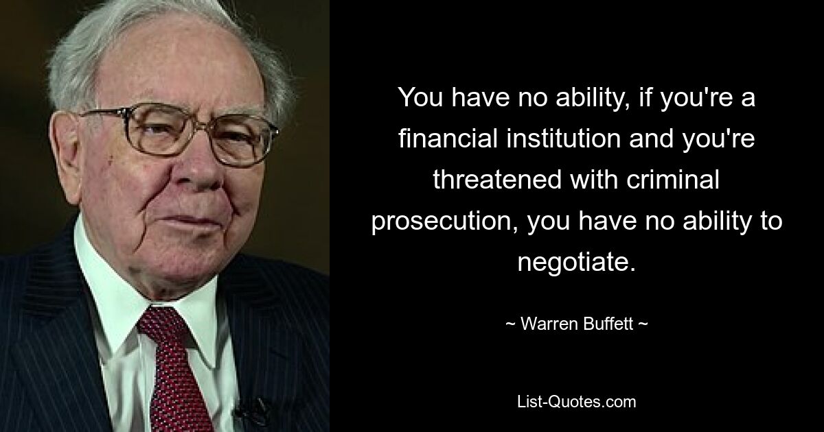 You have no ability, if you're a financial institution and you're threatened with criminal prosecution, you have no ability to negotiate. — © Warren Buffett