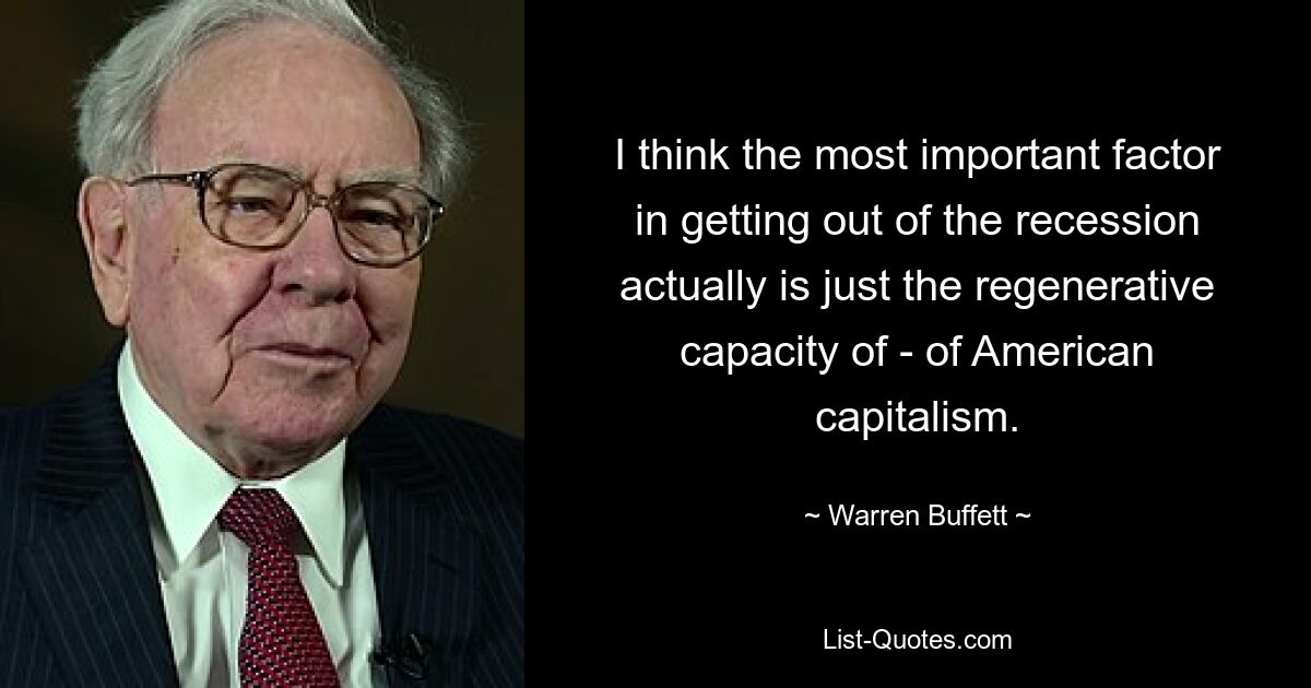 I think the most important factor in getting out of the recession actually is just the regenerative capacity of - of American capitalism. — © Warren Buffett