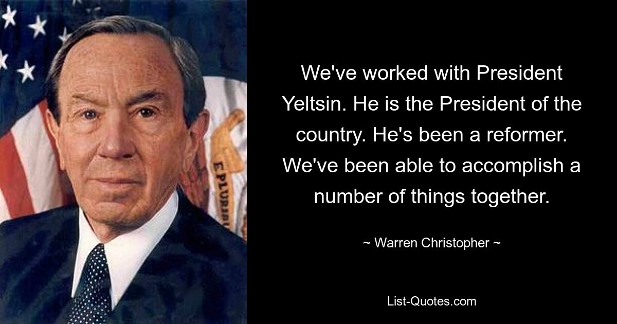 We've worked with President Yeltsin. He is the President of the country. He's been a reformer. We've been able to accomplish a number of things together. — © Warren Christopher