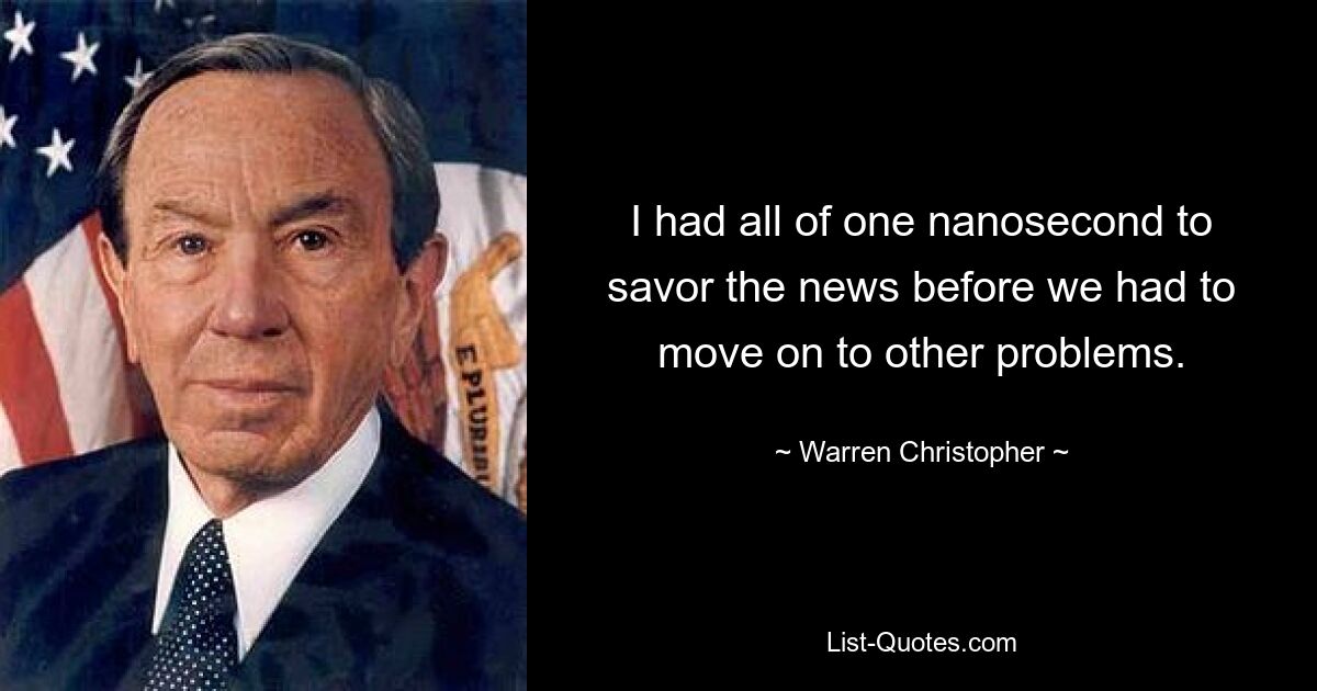 I had all of one nanosecond to savor the news before we had to move on to other problems. — © Warren Christopher