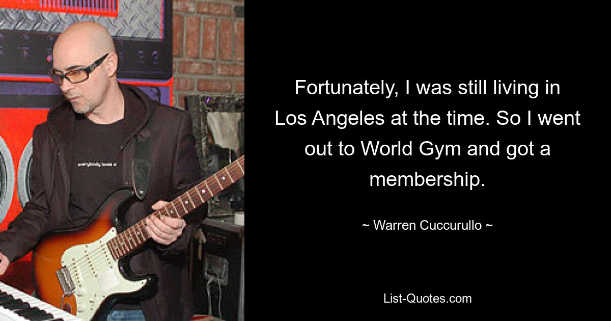 Fortunately, I was still living in Los Angeles at the time. So I went out to World Gym and got a membership. — © Warren Cuccurullo