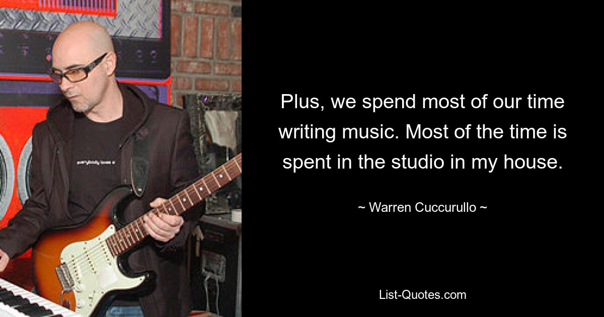 Plus, we spend most of our time writing music. Most of the time is spent in the studio in my house. — © Warren Cuccurullo