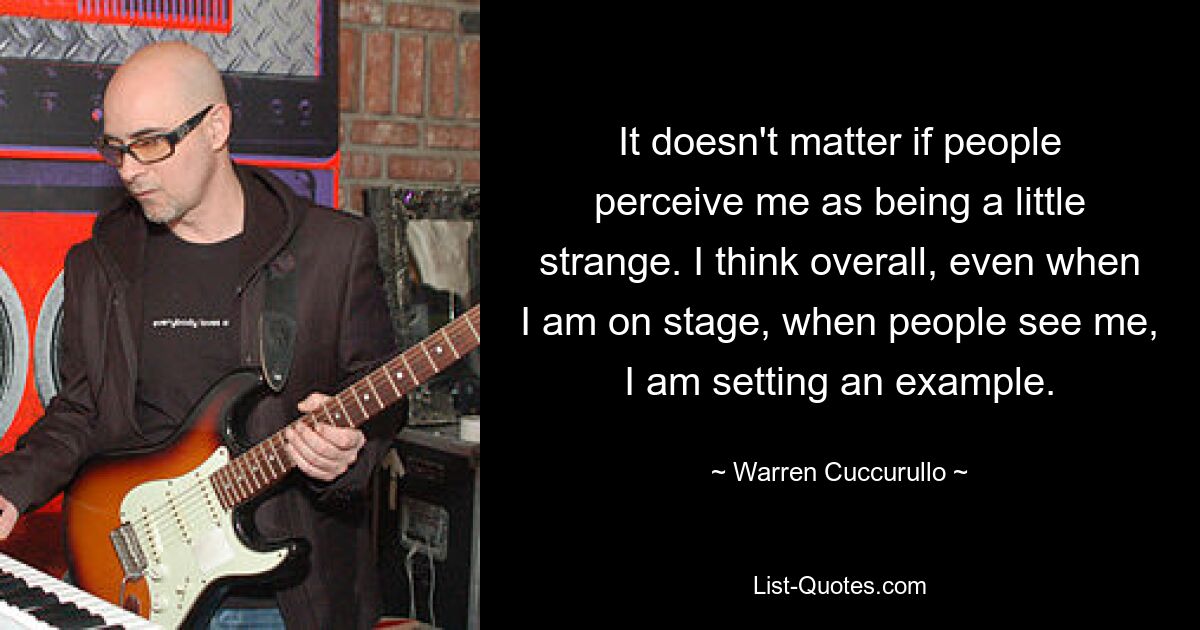 It doesn't matter if people perceive me as being a little strange. I think overall, even when I am on stage, when people see me, I am setting an example. — © Warren Cuccurullo