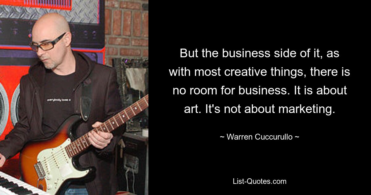 But the business side of it, as with most creative things, there is no room for business. It is about art. It's not about marketing. — © Warren Cuccurullo