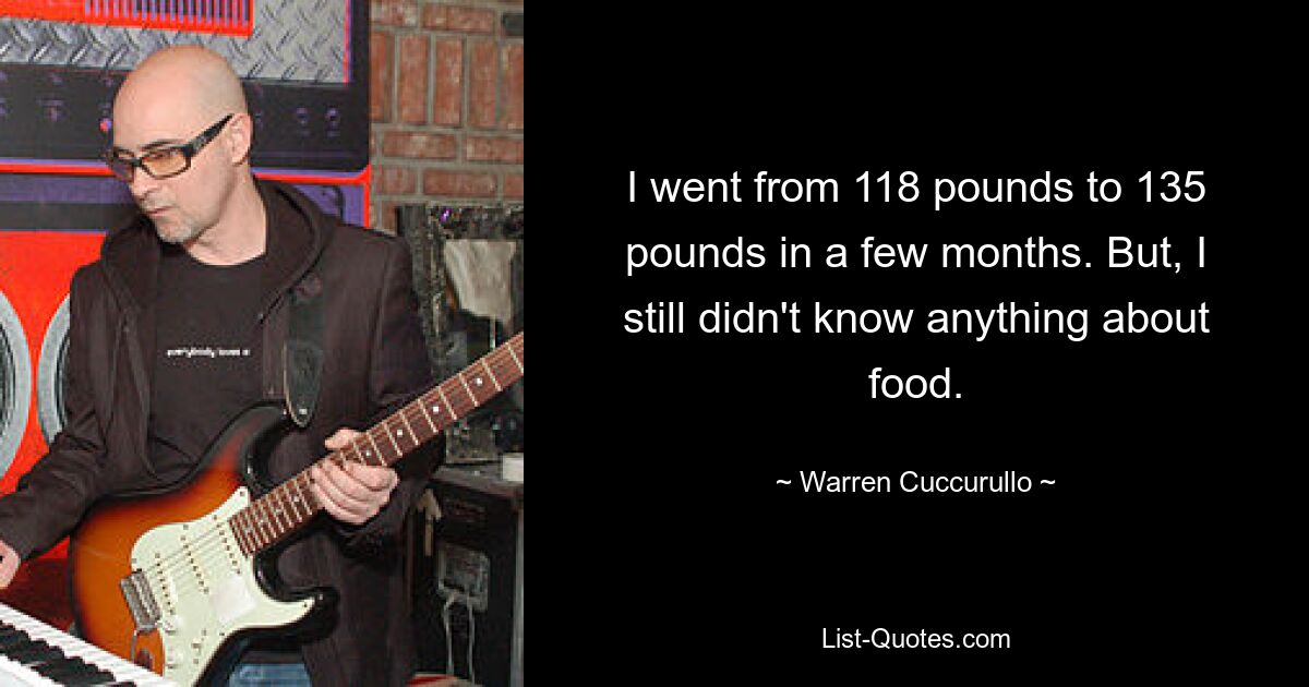 I went from 118 pounds to 135 pounds in a few months. But, I still didn't know anything about food. — © Warren Cuccurullo