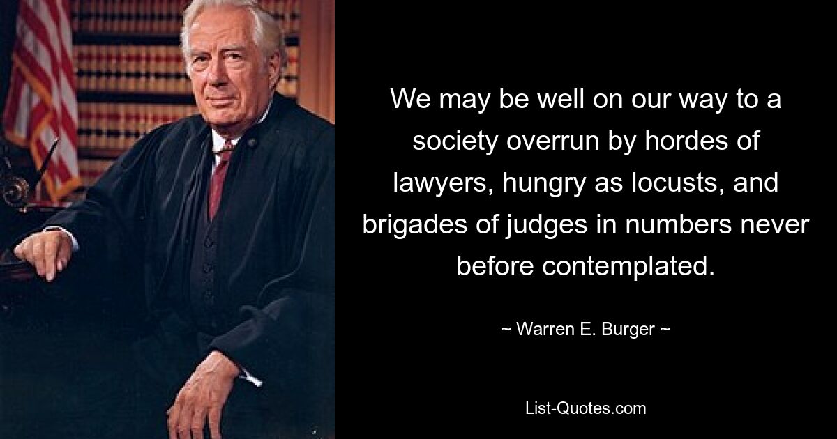 We may be well on our way to a society overrun by hordes of lawyers, hungry as locusts, and brigades of judges in numbers never before contemplated. — © Warren E. Burger