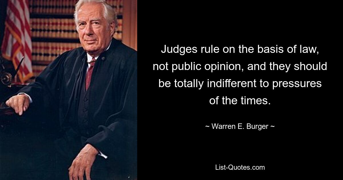 Judges rule on the basis of law, not public opinion, and they should be totally indifferent to pressures of the times. — © Warren E. Burger