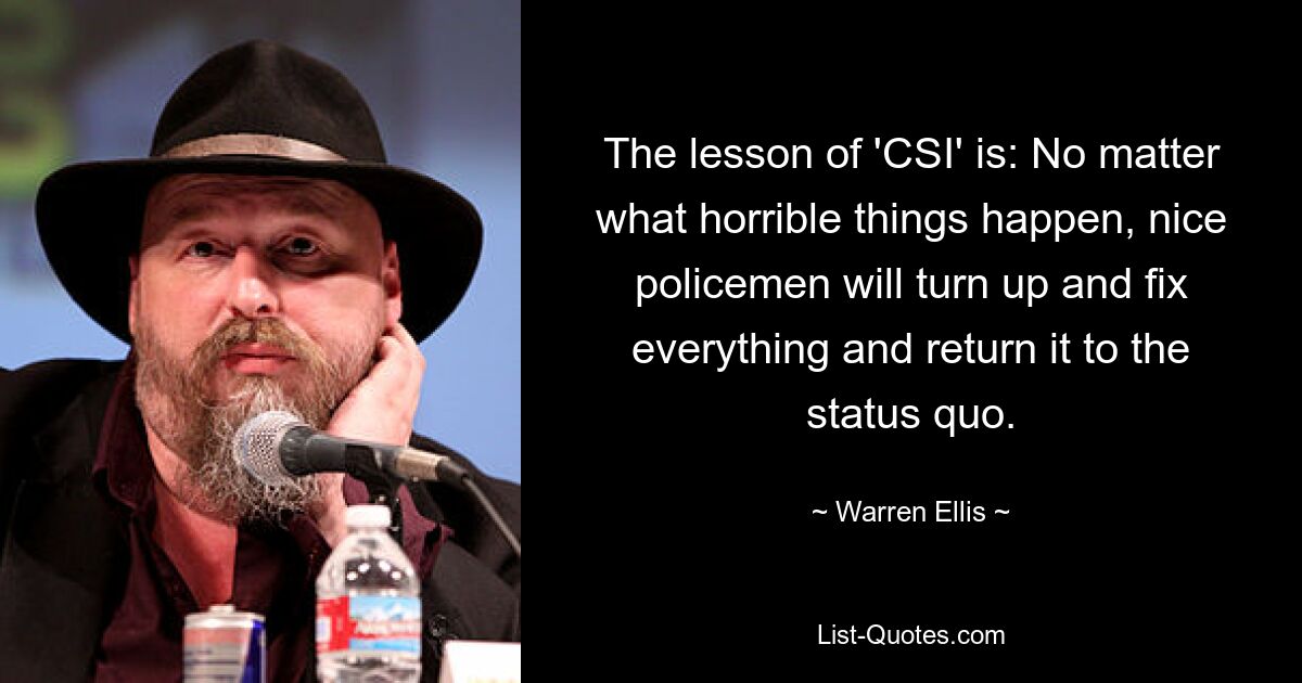 The lesson of 'CSI' is: No matter what horrible things happen, nice policemen will turn up and fix everything and return it to the status quo. — © Warren Ellis