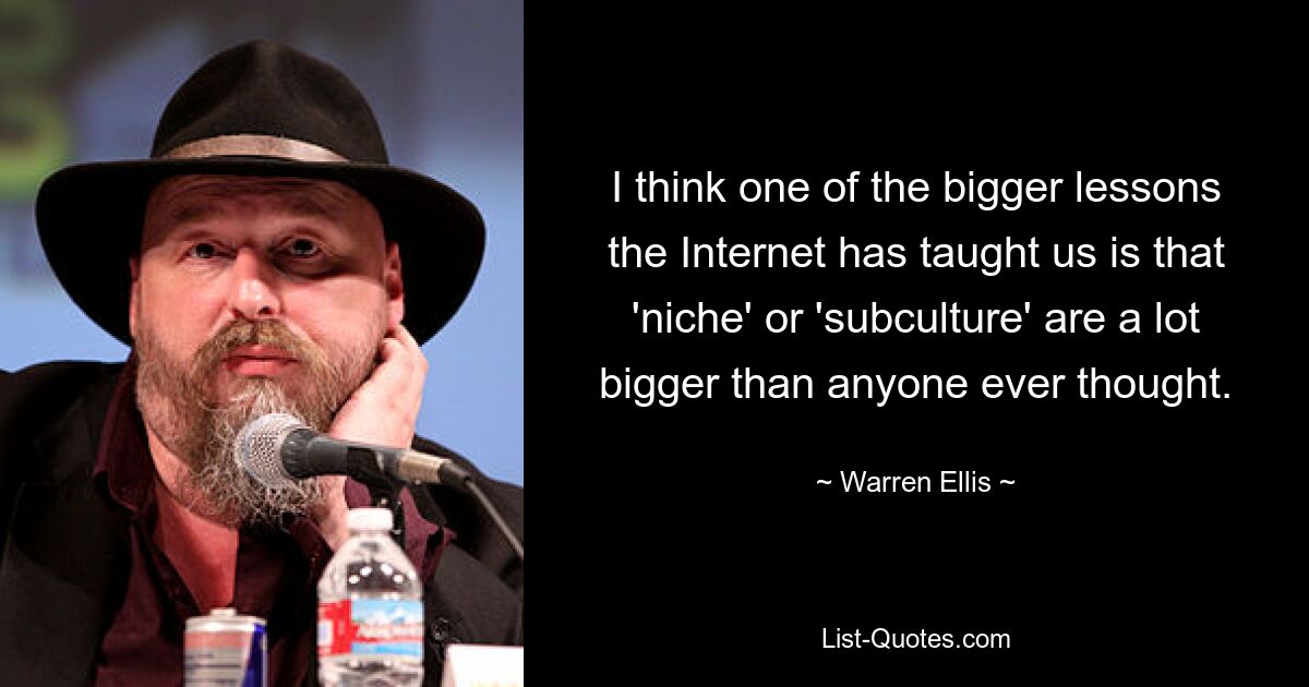 I think one of the bigger lessons the Internet has taught us is that 'niche' or 'subculture' are a lot bigger than anyone ever thought. — © Warren Ellis