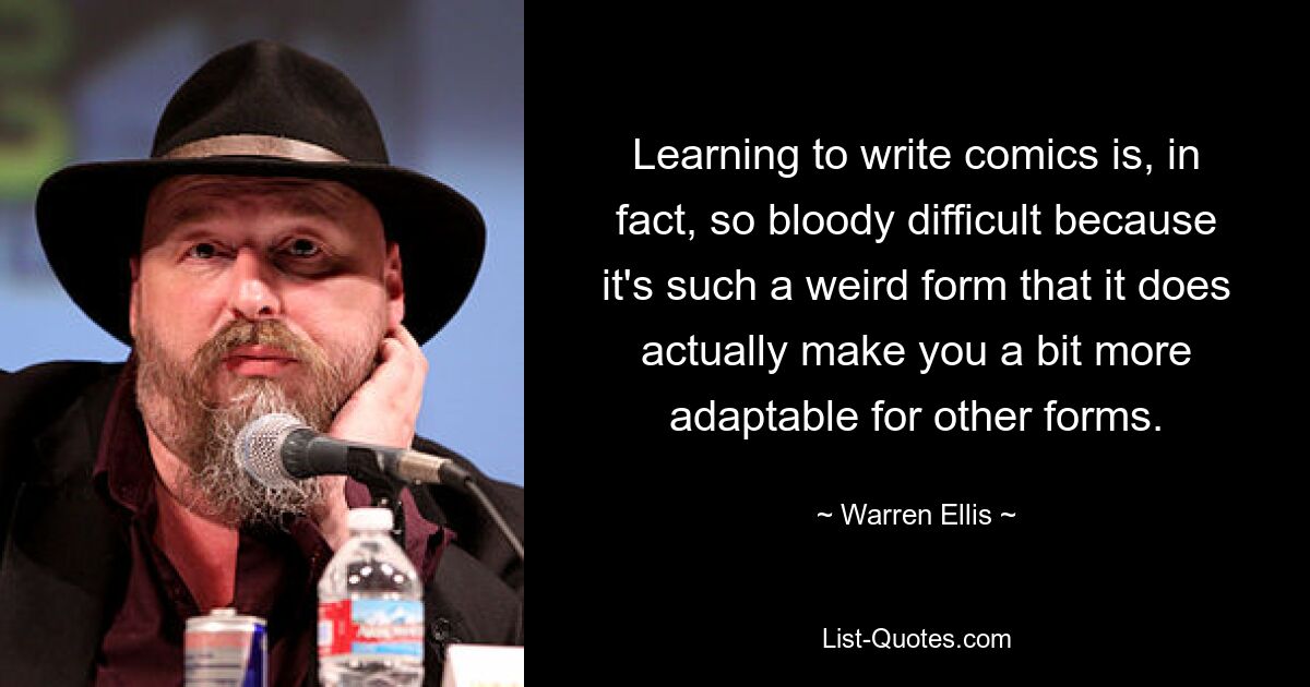 Learning to write comics is, in fact, so bloody difficult because it's such a weird form that it does actually make you a bit more adaptable for other forms. — © Warren Ellis