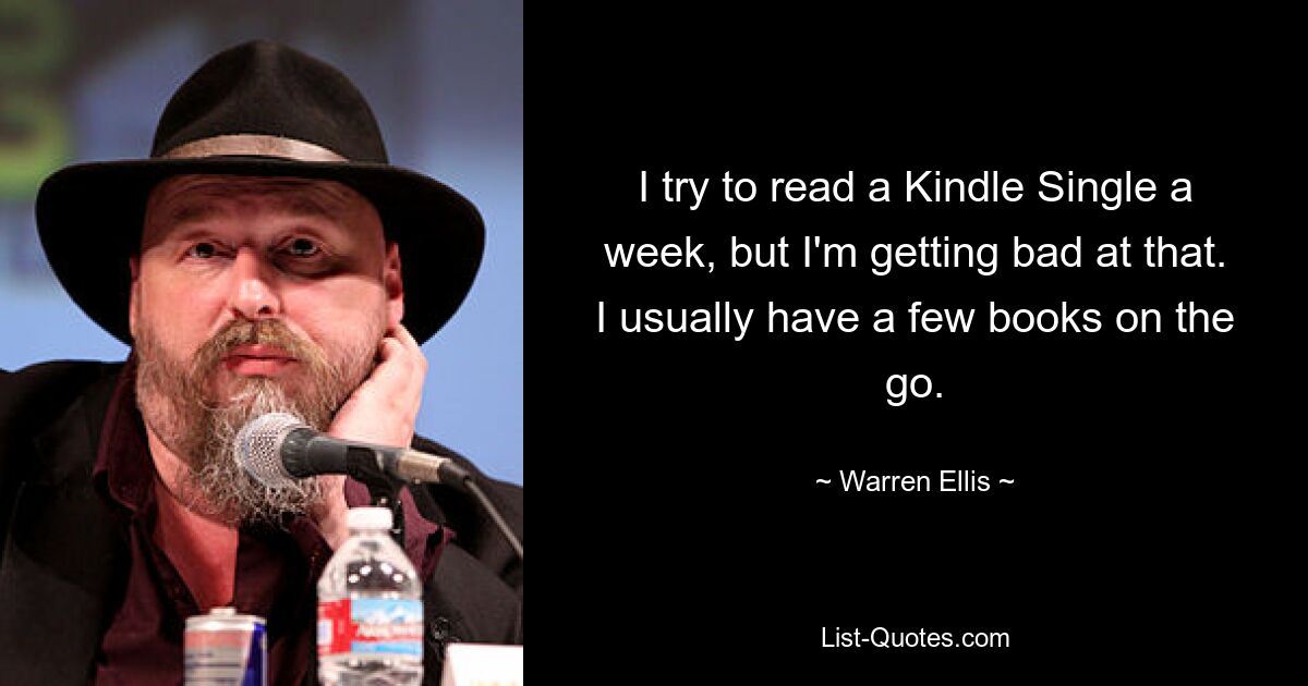 I try to read a Kindle Single a week, but I'm getting bad at that. I usually have a few books on the go. — © Warren Ellis