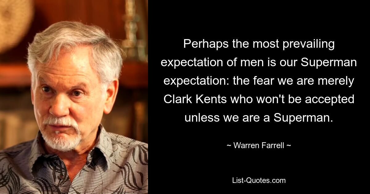 Perhaps the most prevailing expectation of men is our Superman expectation: the fear we are merely Clark Kents who won't be accepted unless we are a Superman. — © Warren Farrell