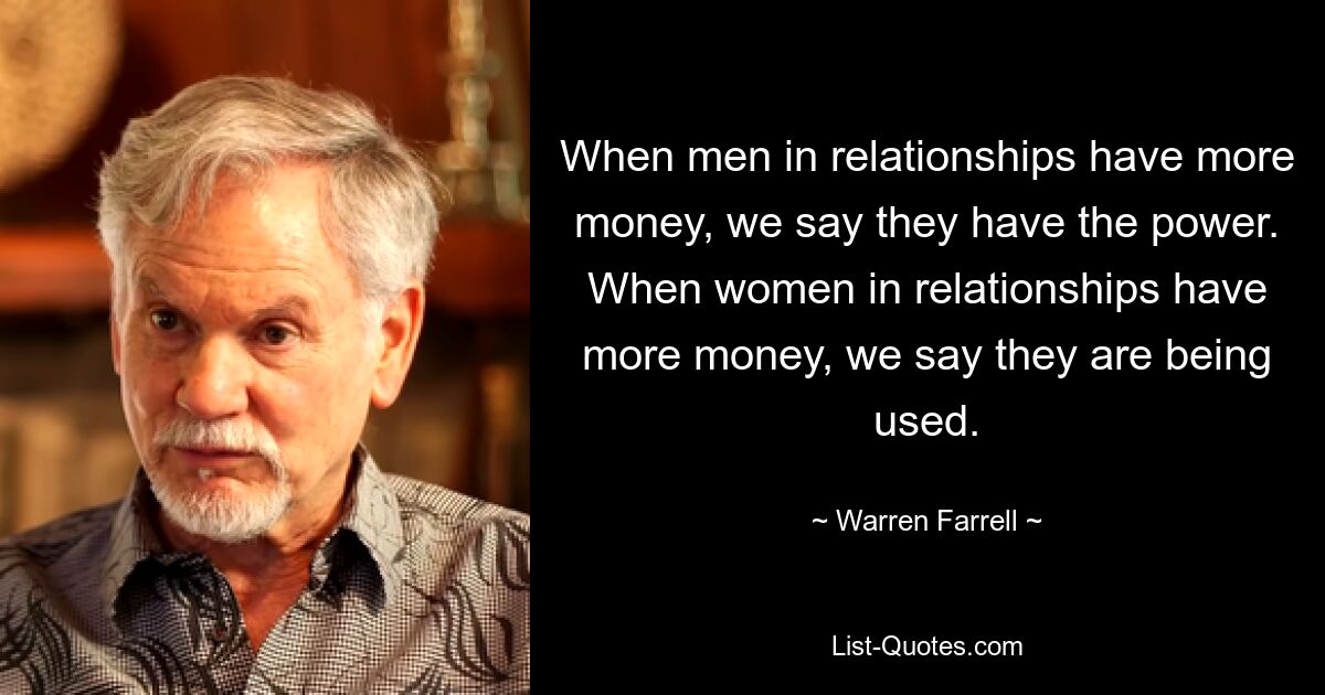 When men in relationships have more money, we say they have the power. When women in relationships have more money, we say they are being used. — © Warren Farrell