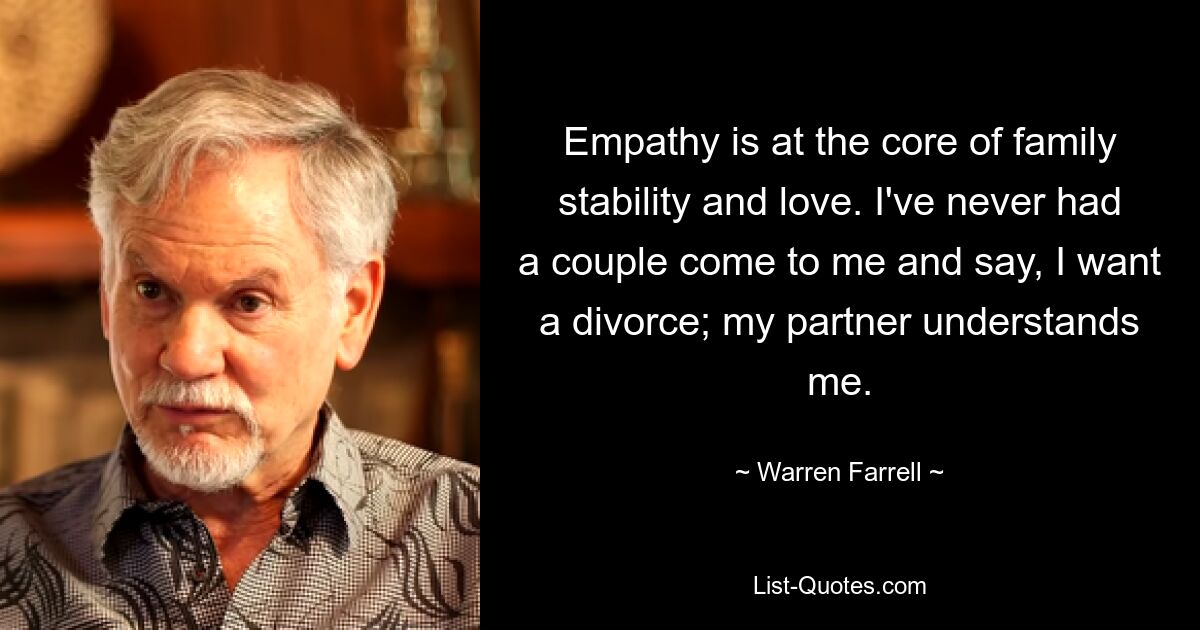 Empathy is at the core of family stability and love. I've never had a couple come to me and say, I want a divorce; my partner understands me. — © Warren Farrell