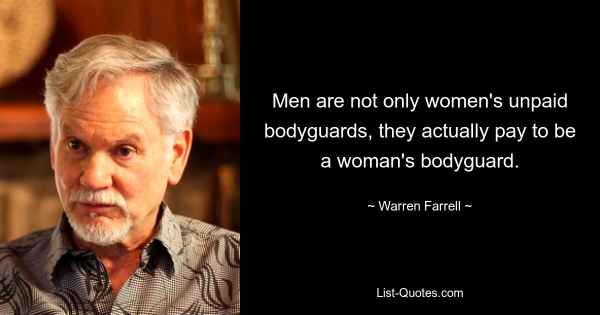 Men are not only women's unpaid bodyguards, they actually pay to be a woman's bodyguard. — © Warren Farrell