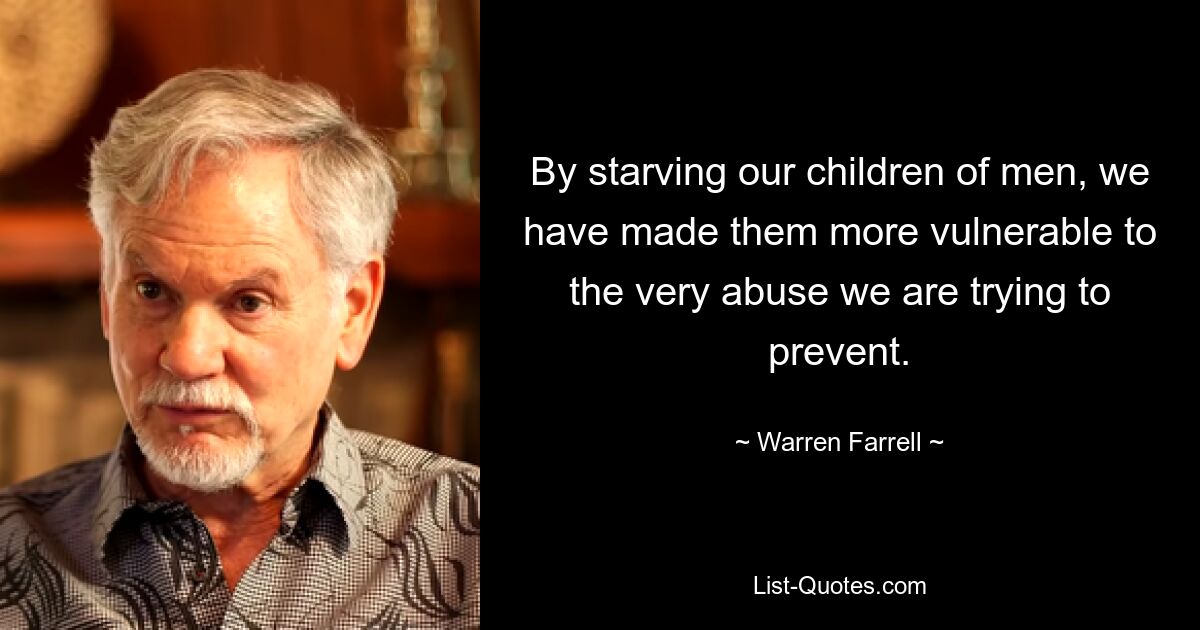 By starving our children of men, we have made them more vulnerable to the very abuse we are trying to prevent. — © Warren Farrell