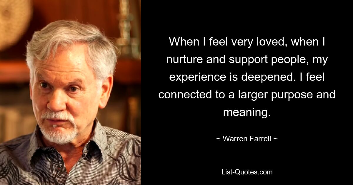 When I feel very loved, when I nurture and support people, my experience is deepened. I feel connected to a larger purpose and meaning. — © Warren Farrell