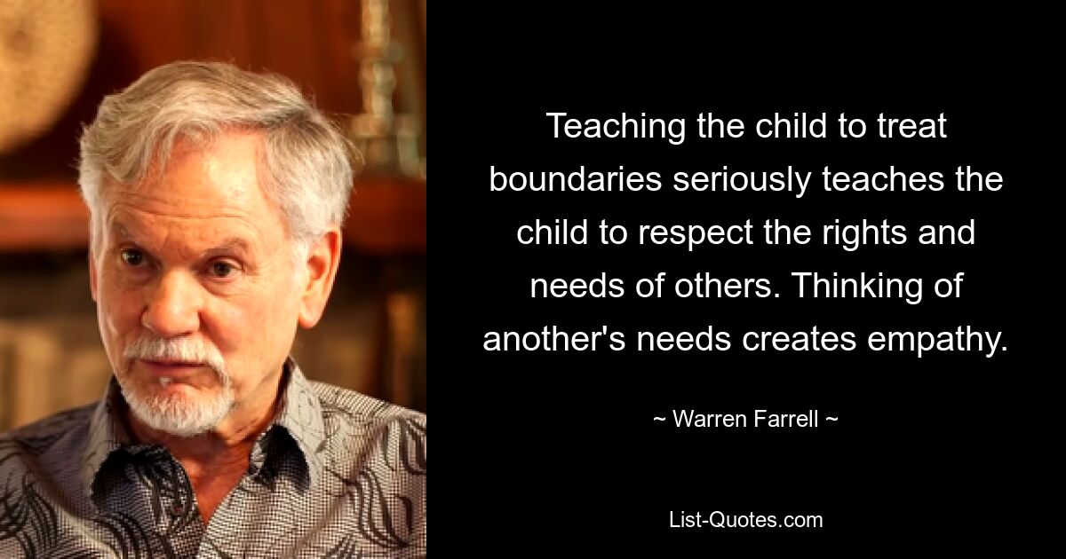 Teaching the child to treat boundaries seriously teaches the child to respect the rights and needs of others. Thinking of another's needs creates empathy. — © Warren Farrell