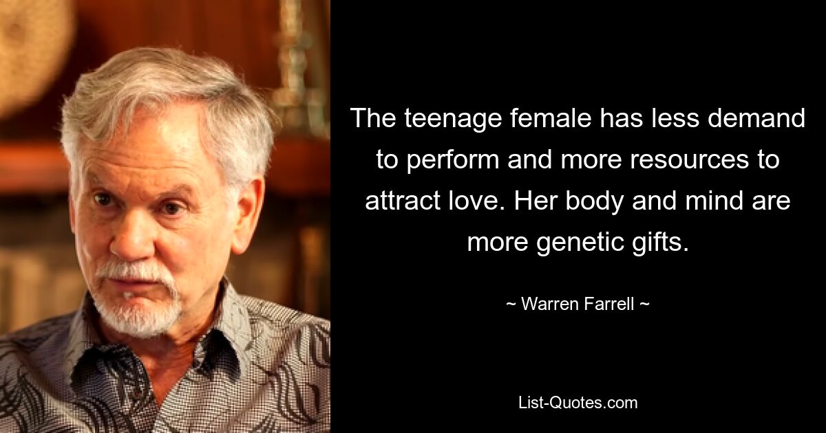 The teenage female has less demand to perform and more resources to attract love. Her body and mind are more genetic gifts. — © Warren Farrell