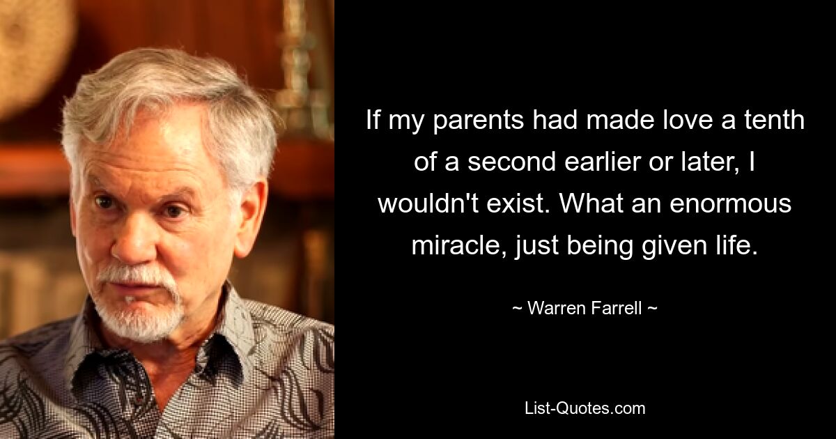 If my parents had made love a tenth of a second earlier or later, I wouldn't exist. What an enormous miracle, just being given life. — © Warren Farrell