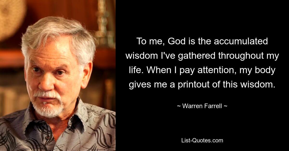 To me, God is the accumulated wisdom I've gathered throughout my life. When I pay attention, my body gives me a printout of this wisdom. — © Warren Farrell