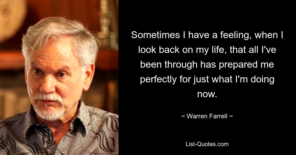 Sometimes I have a feeling, when I look back on my life, that all I've been through has prepared me perfectly for just what I'm doing now. — © Warren Farrell